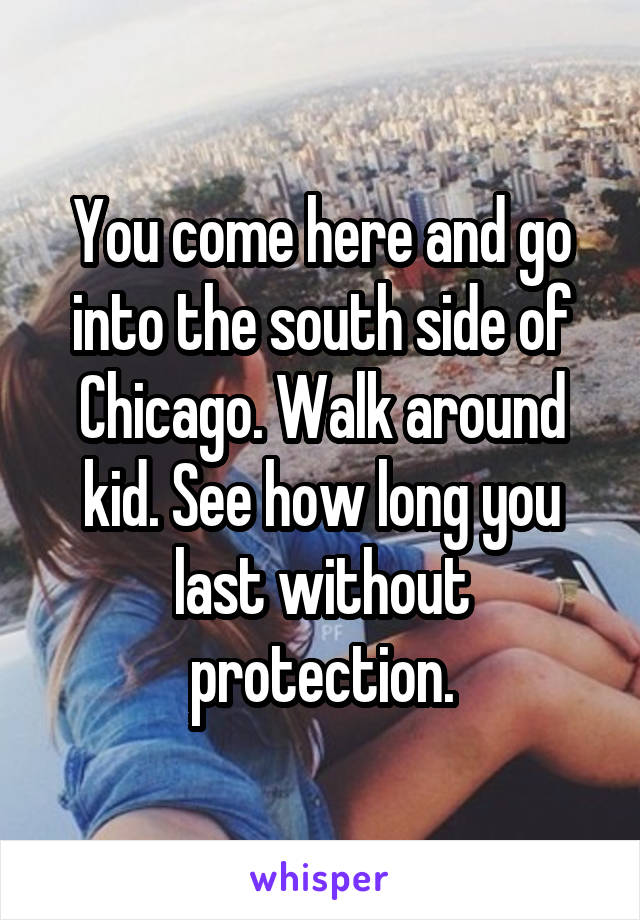 You come here and go into the south side of Chicago. Walk around kid. See how long you last without protection.