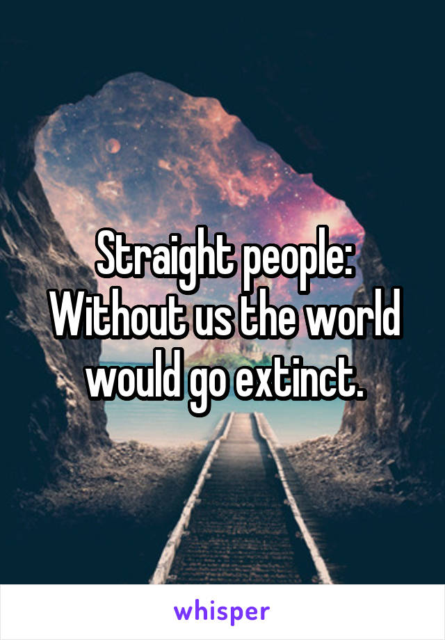 Straight people:
Without us the world would go extinct.