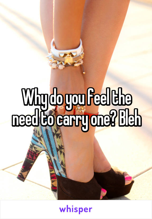 Why do you feel the need to carry one? Bleh