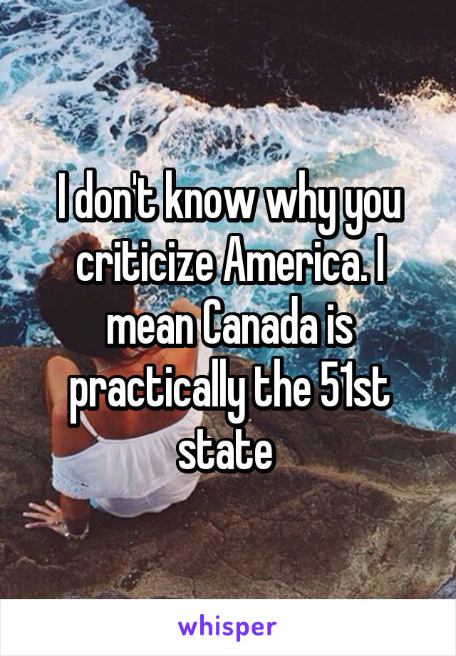 I don't know why you criticize America. I mean Canada is practically the 51st state 