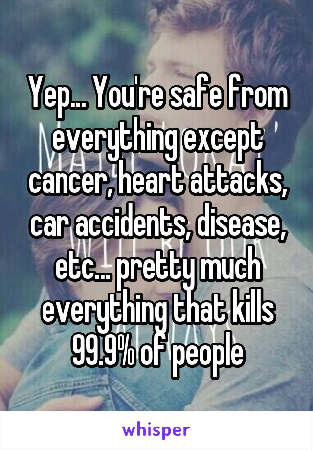 Yep... You're safe from everything except cancer, heart attacks, car accidents, disease, etc... pretty much everything that kills 99.9% of people