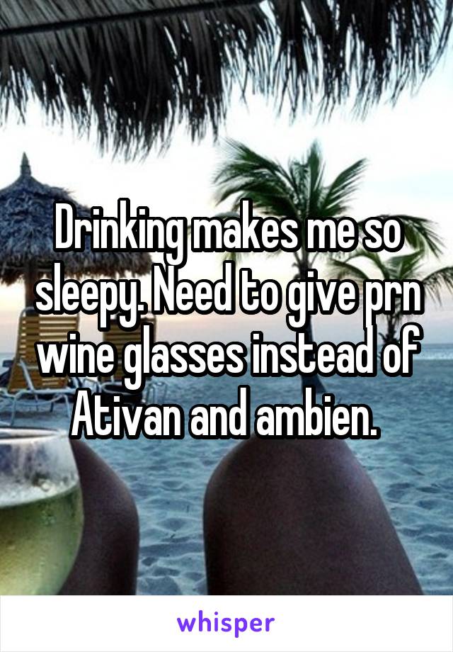 Drinking makes me so sleepy. Need to give prn wine glasses instead of Ativan and ambien. 