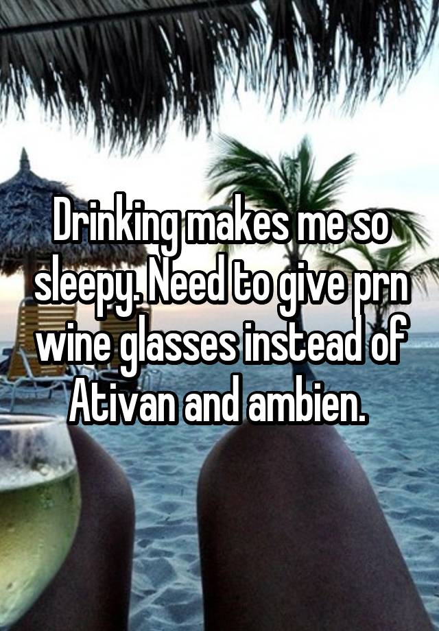 Drinking makes me so sleepy. Need to give prn wine glasses instead of Ativan and ambien. 