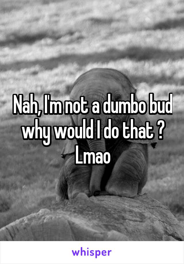 Nah, I'm not a dumbo bud why would I do that ? Lmao