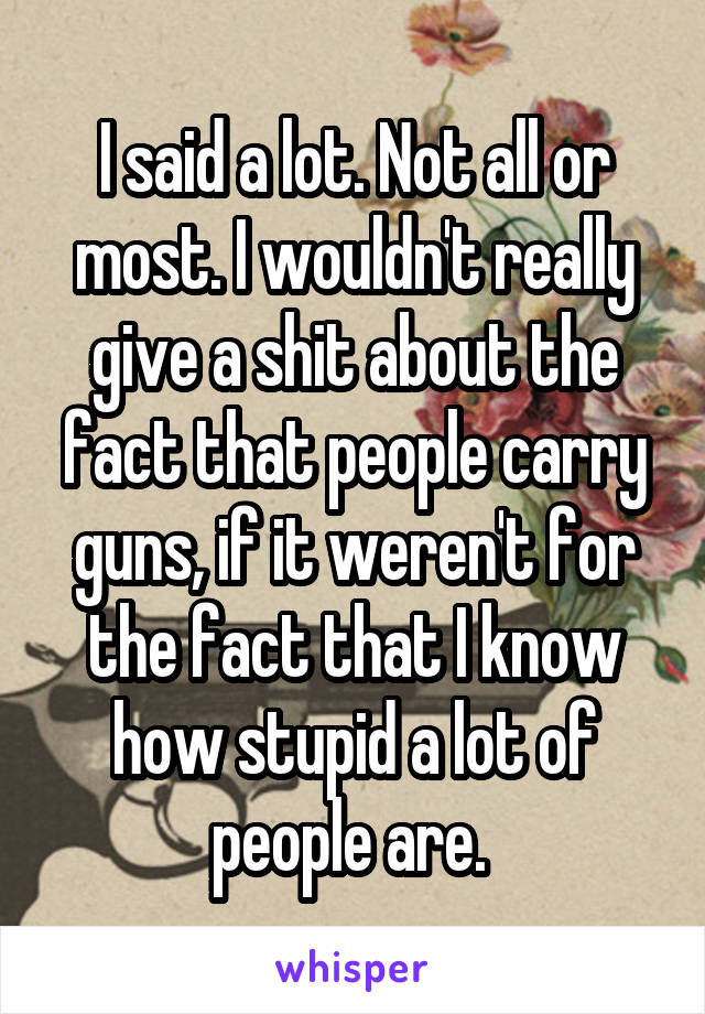 I said a lot. Not all or most. I wouldn't really give a shit about the fact that people carry guns, if it weren't for the fact that I know how stupid a lot of people are. 