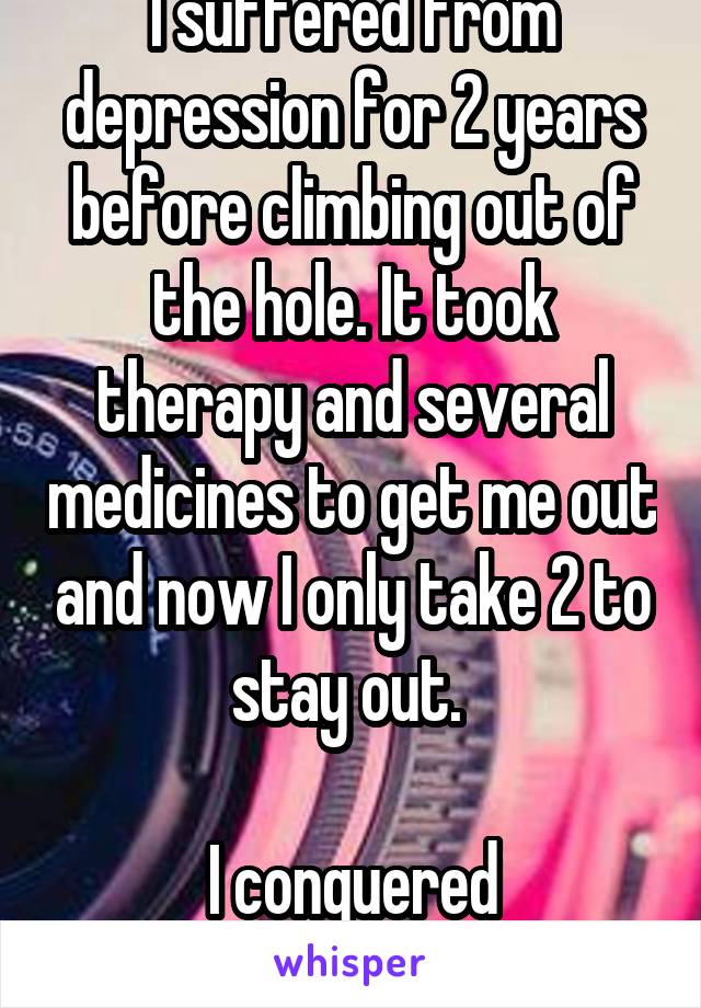 I suffered from depression for 2 years before climbing out of the hole. It took therapy and several medicines to get me out and now I only take 2 to stay out. 

I conquered depression!