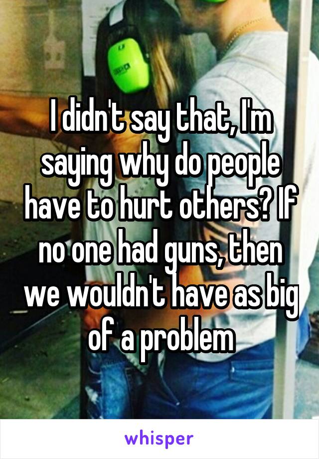 I didn't say that, I'm saying why do people have to hurt others? If no one had guns, then we wouldn't have as big of a problem