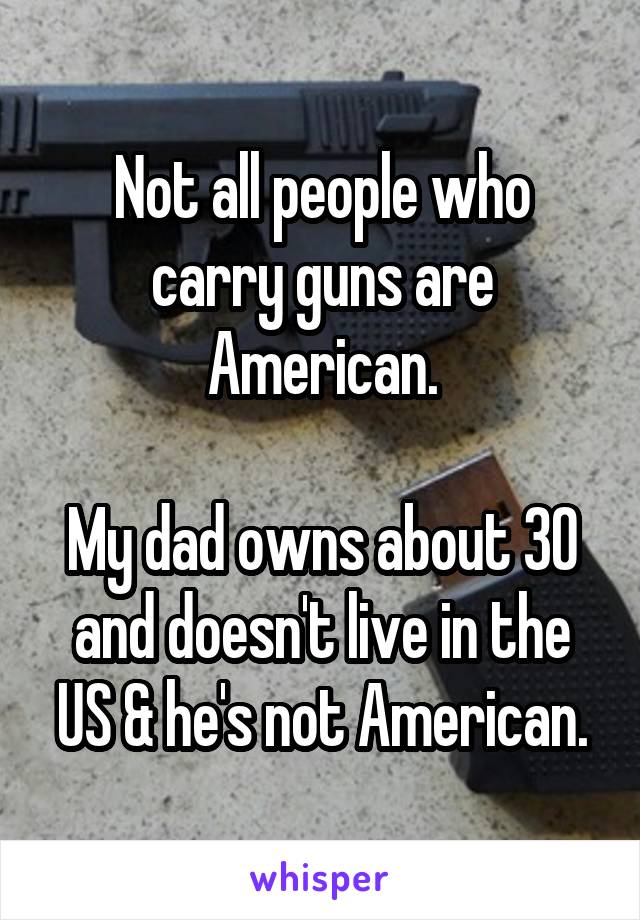 Not all people who carry guns are American.

My dad owns about 30 and doesn't live in the US & he's not American.