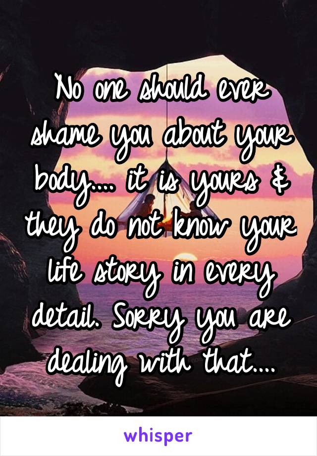 No one should ever shame you about your body.... it is yours & they do not know your life story in every detail. Sorry you are dealing with that....