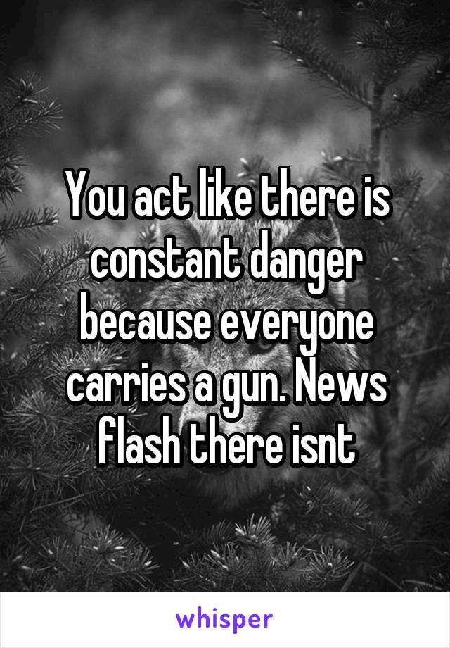 You act like there is constant danger because everyone carries a gun. News flash there isnt