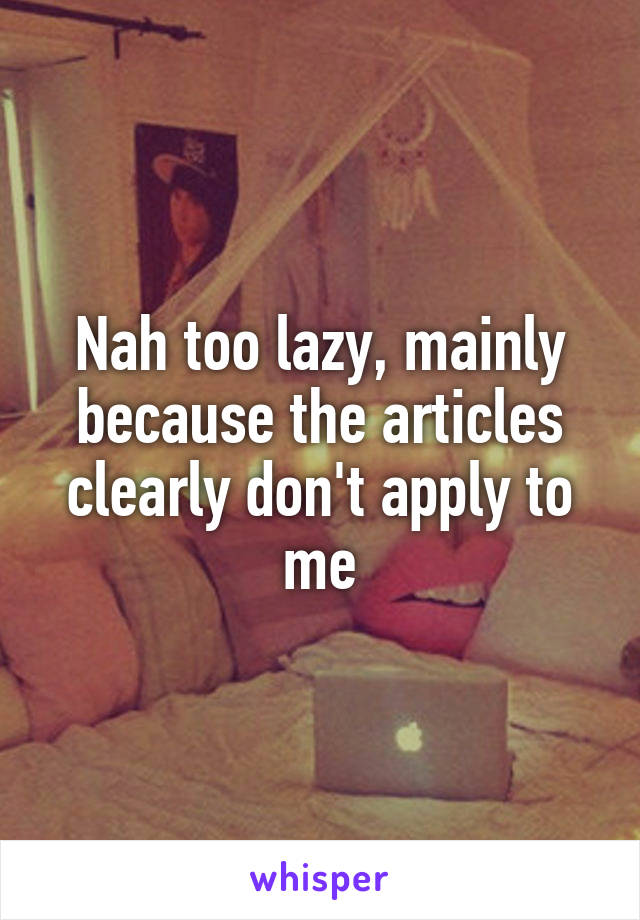 Nah too lazy, mainly because the articles clearly don't apply to me