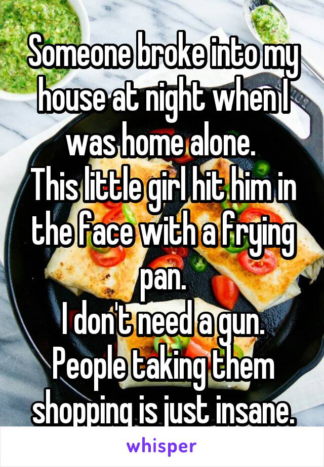 Someone broke into my house at night when I was home alone. 
This little girl hit him in the face with a frying pan.
I don't need a gun. People taking them shopping is just insane.