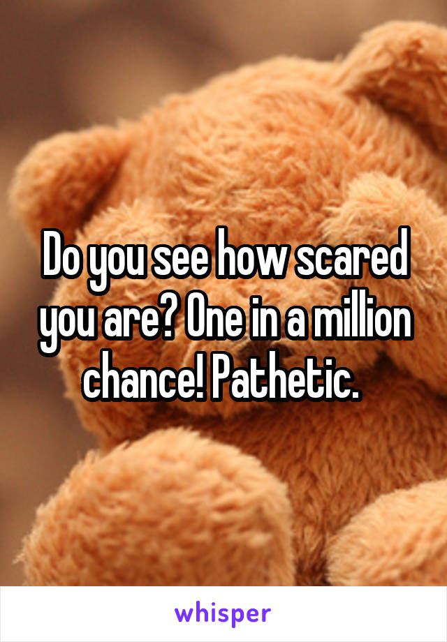 Do you see how scared you are? One in a million chance! Pathetic. 