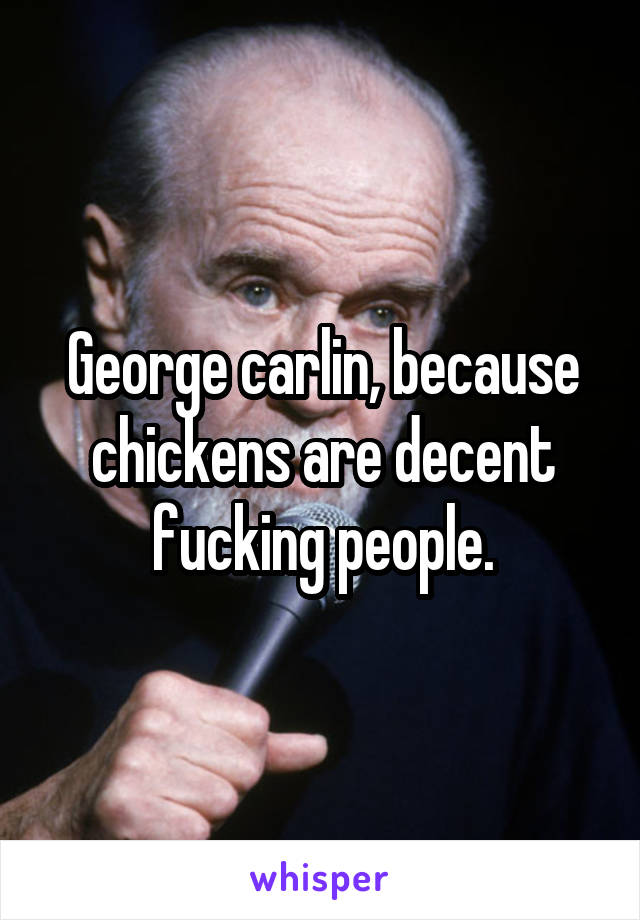 George carlin, because chickens are decent fucking people.