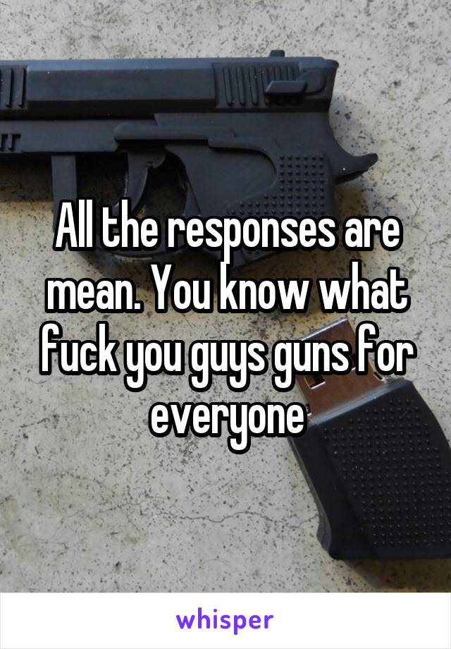 All the responses are mean. You know what fuck you guys guns for everyone