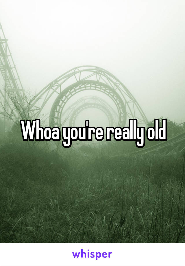 Whoa you're really old