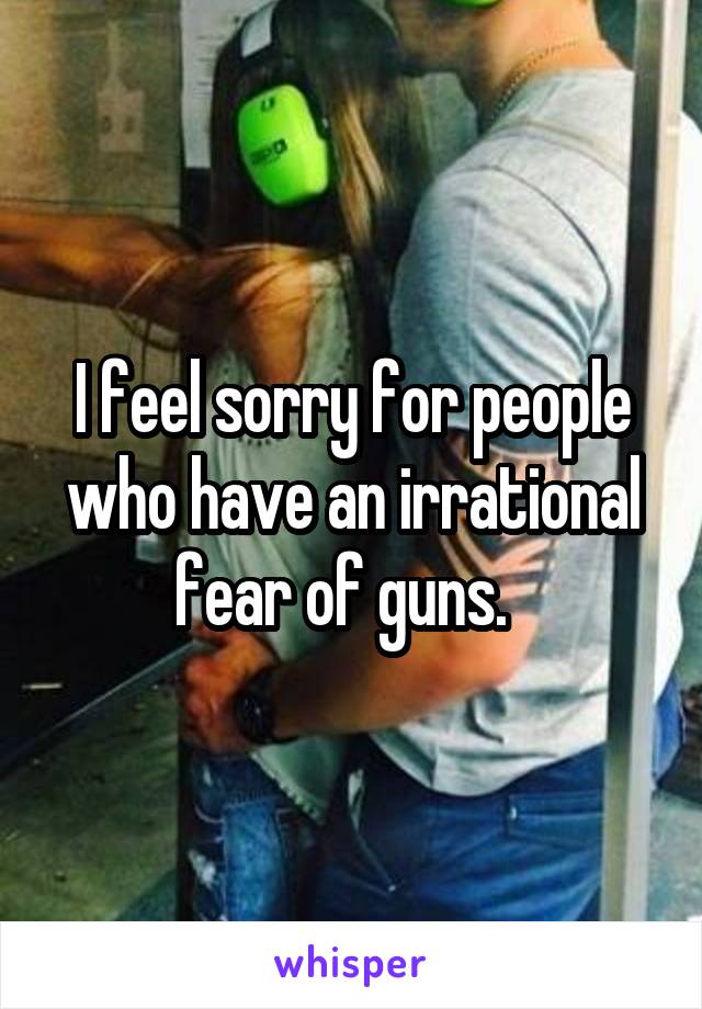 I feel sorry for people who have an irrational fear of guns.  