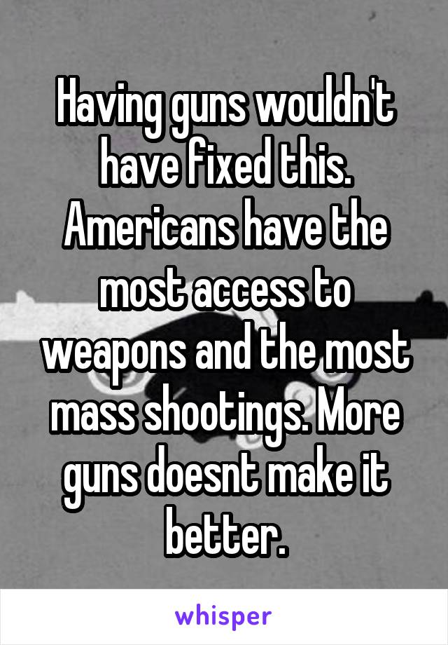 Having guns wouldn't have fixed this. Americans have the most access to weapons and the most mass shootings. More guns doesnt make it better.