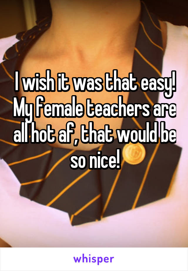 I wish it was that easy! My female teachers are all hot af, that would be so nice!
