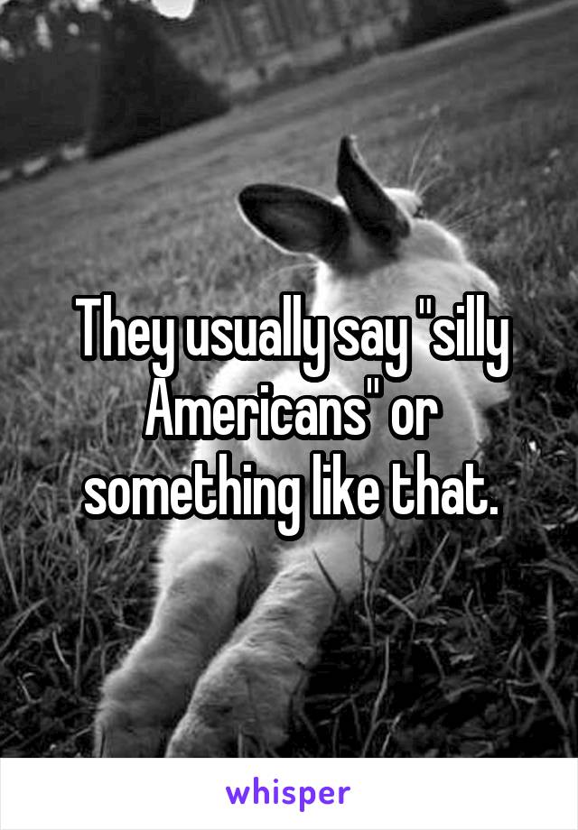 They usually say "silly Americans" or something like that.