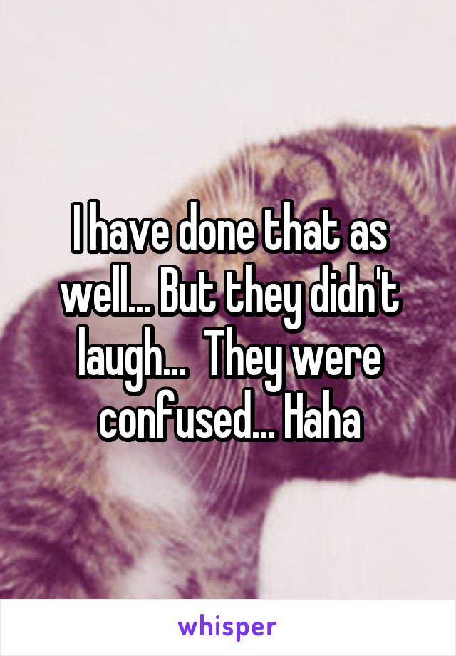 I have done that as well... But they didn't laugh...  They were confused... Haha