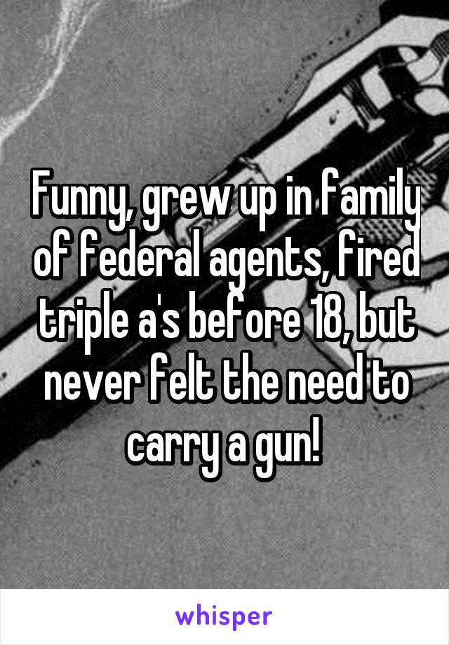 Funny, grew up in family of federal agents, fired triple a's before 18, but never felt the need to carry a gun! 