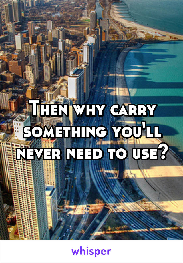 Then why carry something you'll never need to use?