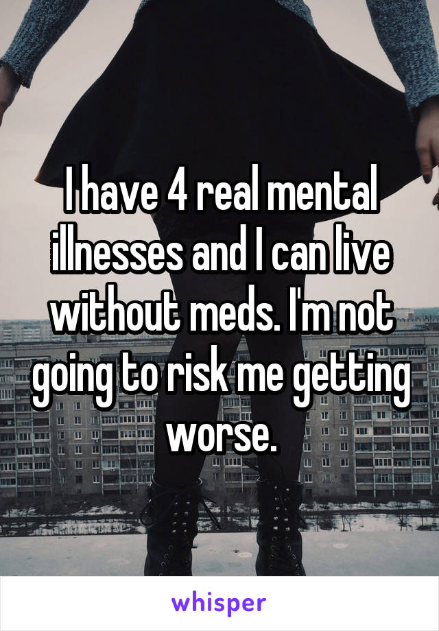 I have 4 real mental illnesses and I can live without meds. I'm not going to risk me getting worse.