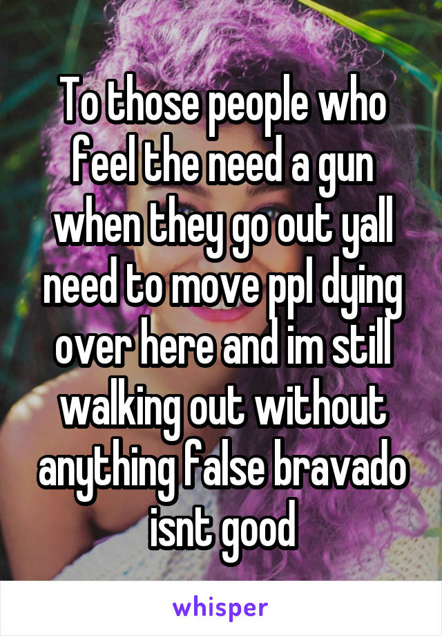 To those people who feel the need a gun when they go out yall need to move ppl dying over here and im still walking out without anything false bravado isnt good