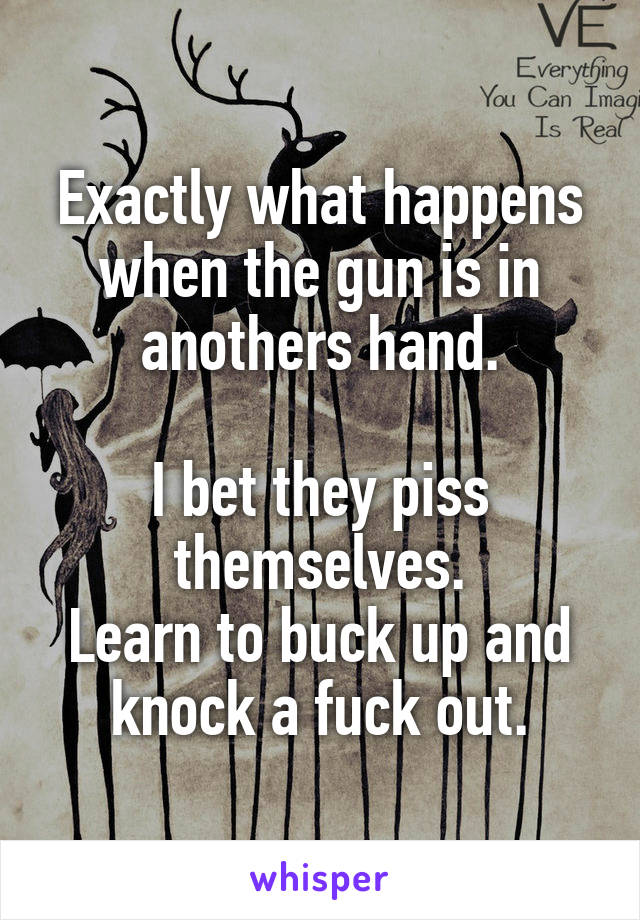 Exactly what happens when the gun is in anothers hand.

I bet they piss themselves.
Learn to buck up and knock a fuck out.