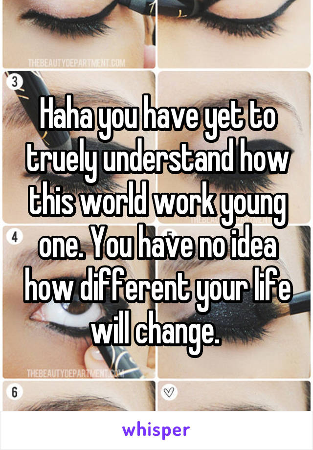 Haha you have yet to truely understand how this world work young one. You have no idea how different your life will change. 