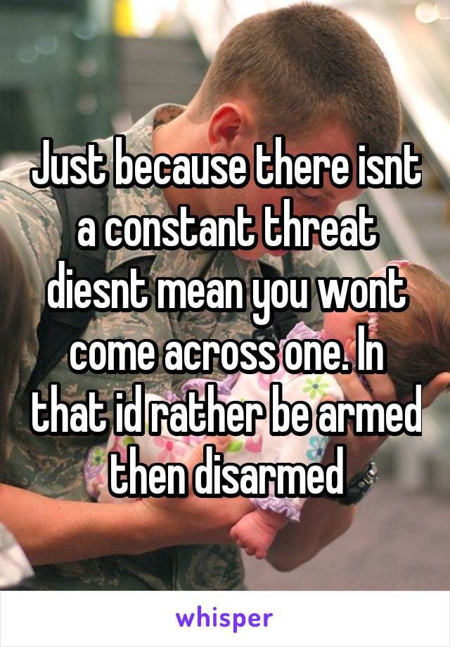 Just because there isnt a constant threat diesnt mean you wont come across one. In that id rather be armed then disarmed