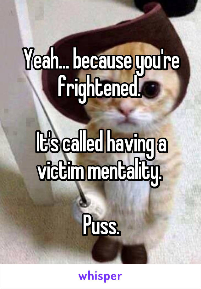 Yeah... because you're frightened. 

It's called having a victim mentality. 

Puss.