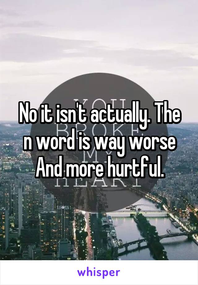 No it isn't actually. The n word is way worse
And more hurtful.