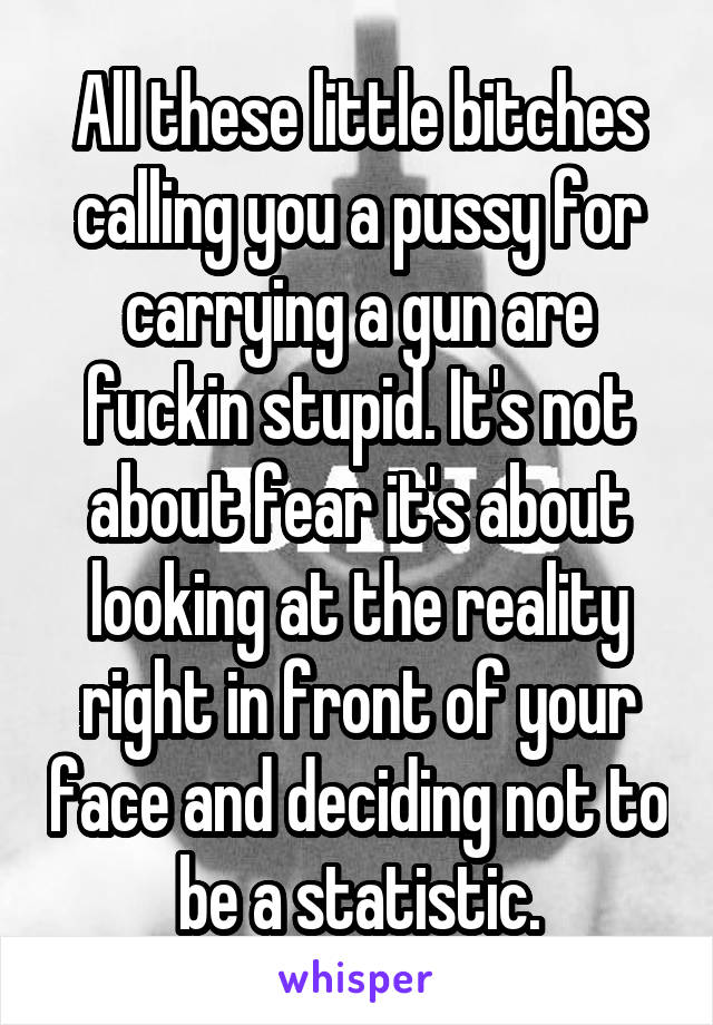 All these little bitches calling you a pussy for carrying a gun are fuckin stupid. It's not about fear it's about looking at the reality right in front of your face and deciding not to be a statistic.