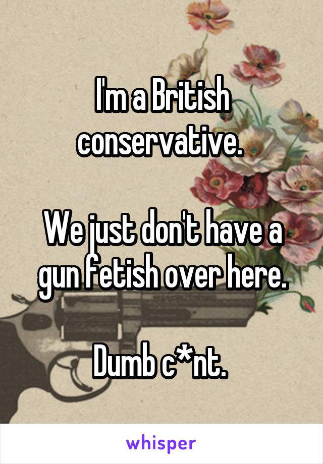 I'm a British conservative. 

We just don't have a gun fetish over here.

Dumb c*nt. 