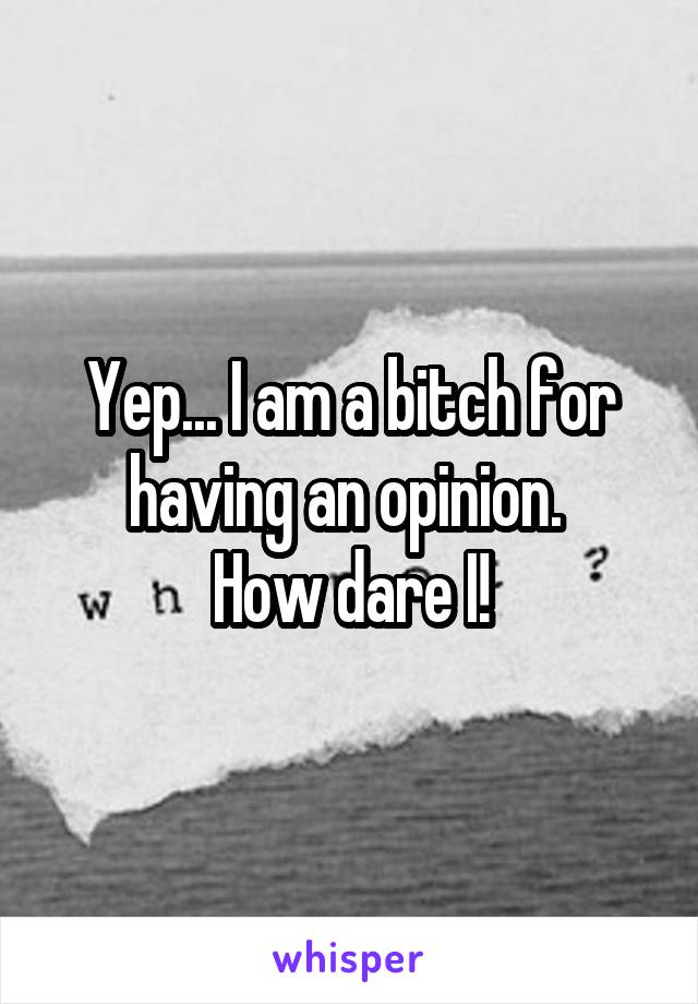 Yep... I am a bitch for having an opinion. 
How dare I!