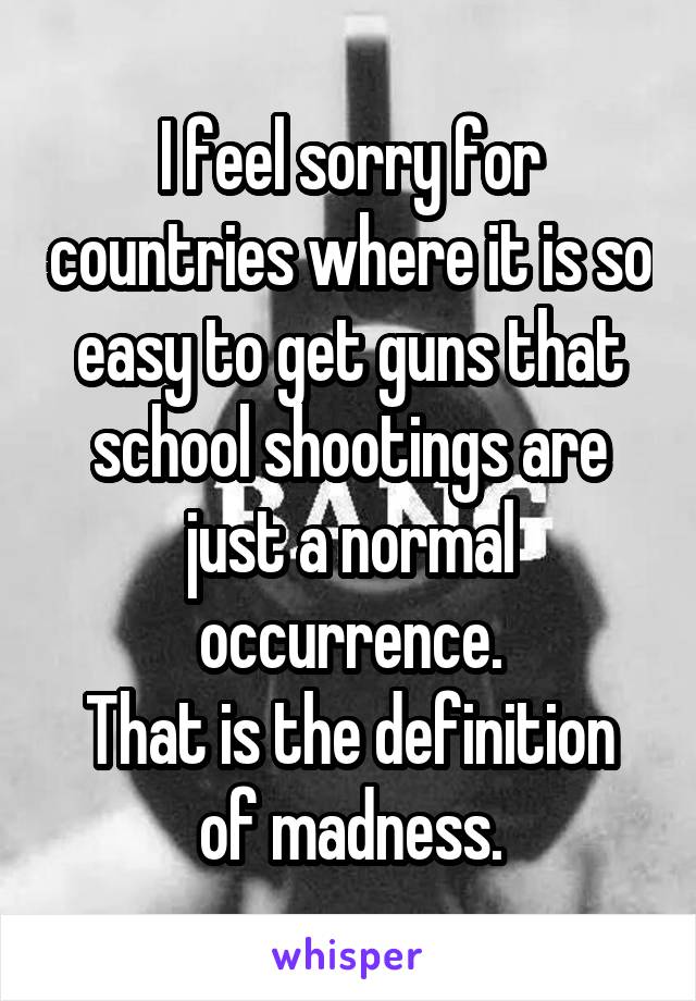 I feel sorry for countries where it is so easy to get guns that school shootings are just a normal occurrence.
That is the definition of madness.