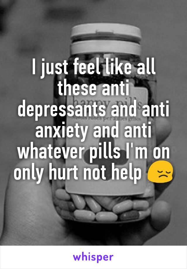 I just feel like all these anti depressants and anti anxiety and anti whatever pills I'm on only hurt not help 😔
