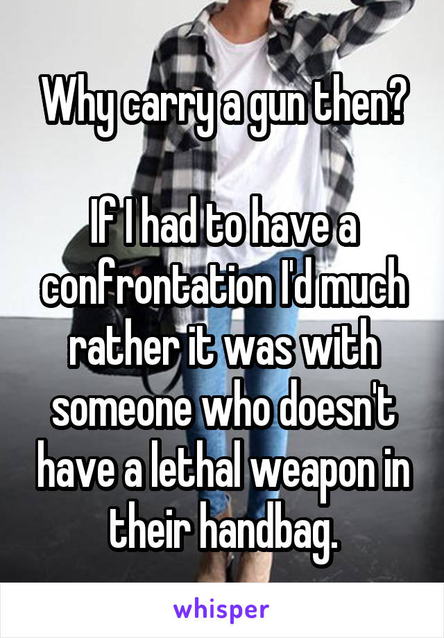 Why carry a gun then?

If I had to have a confrontation I'd much rather it was with someone who doesn't have a lethal weapon in their handbag.