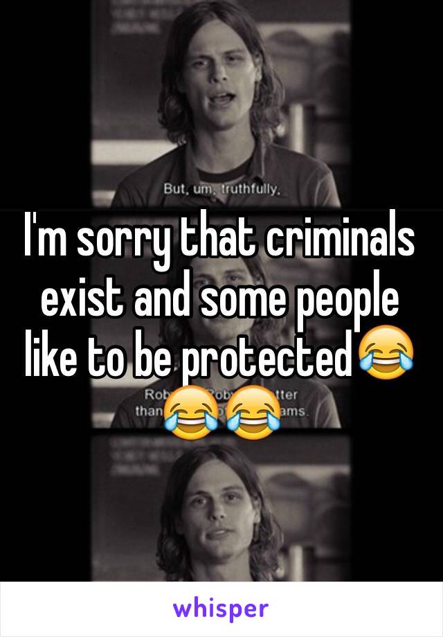 I'm sorry that criminals exist and some people like to be protected😂😂😂