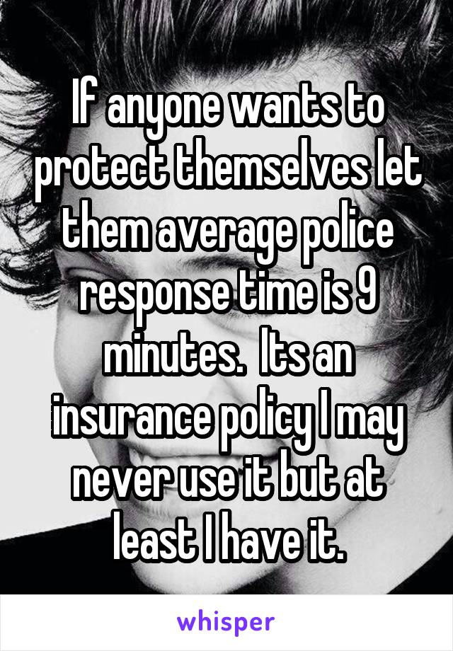 If anyone wants to protect themselves let them average police response time is 9 minutes.  Its an insurance policy I may never use it but at least I have it.