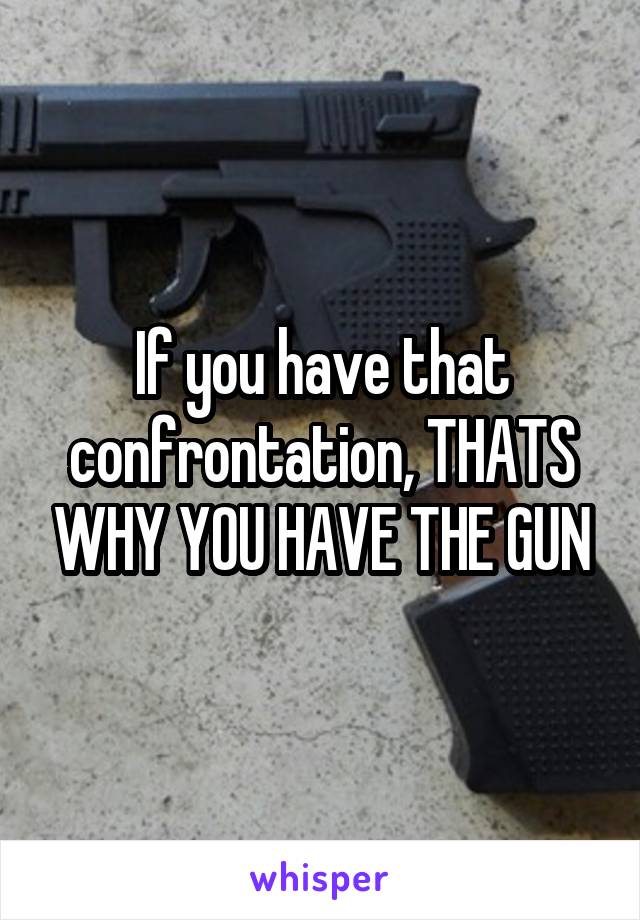 If you have that confrontation, THATS WHY YOU HAVE THE GUN