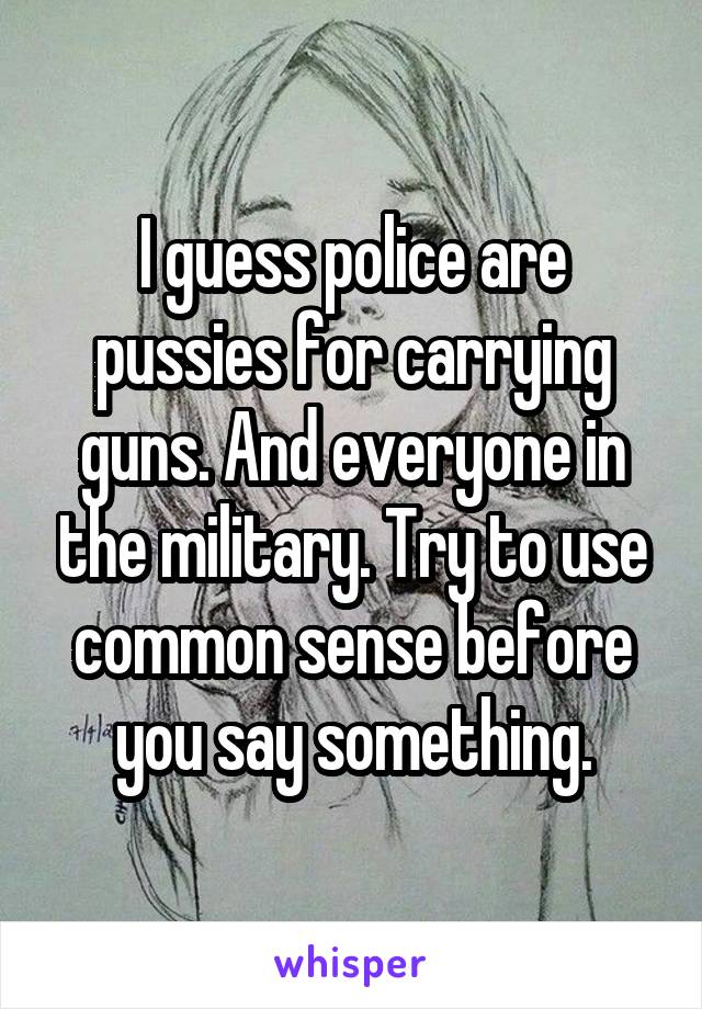 I guess police are pussies for carrying guns. And everyone in the military. Try to use common sense before you say something.