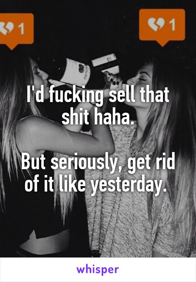I'd fucking sell that shit haha.

But seriously, get rid of it like yesterday. 