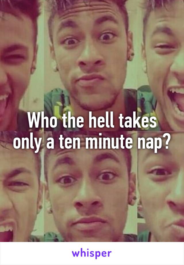 Who the hell takes only a ten minute nap?