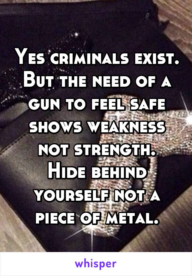 Yes criminals exist.
But the need of a gun to feel safe shows weakness not strength.
Hide behind yourself not a piece of metal.