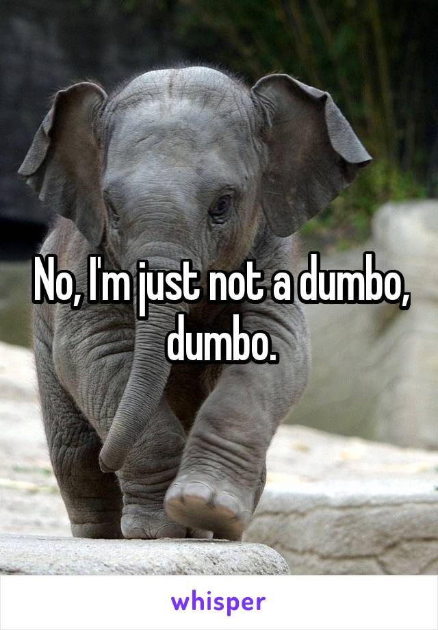 No, I'm just not a dumbo, dumbo.