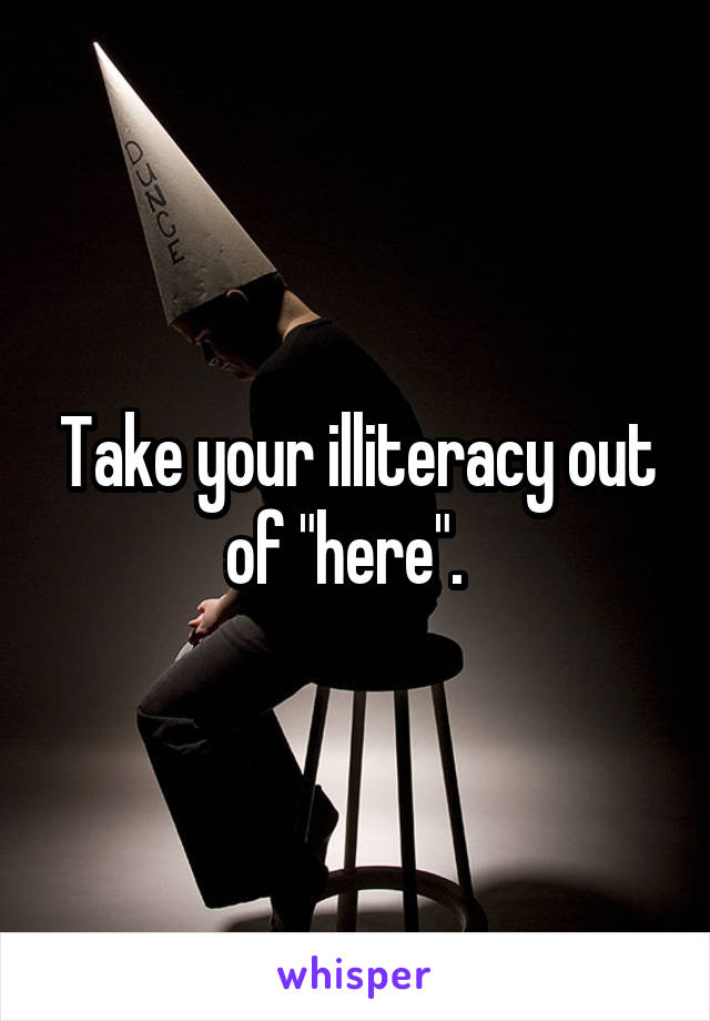 Take your illiteracy out of "here".  