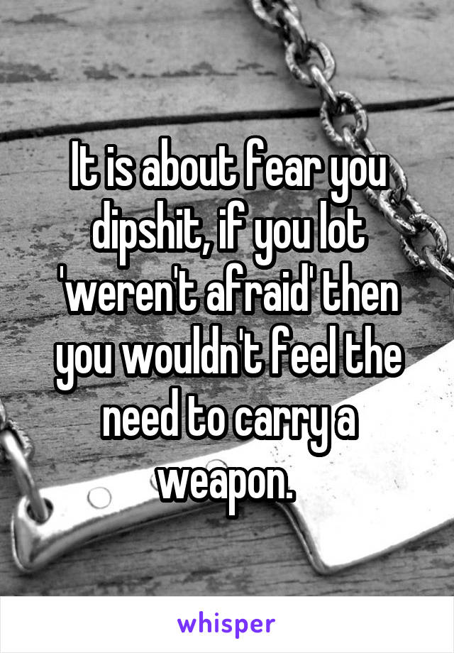 It is about fear you dipshit, if you lot 'weren't afraid' then you wouldn't feel the need to carry a weapon. 